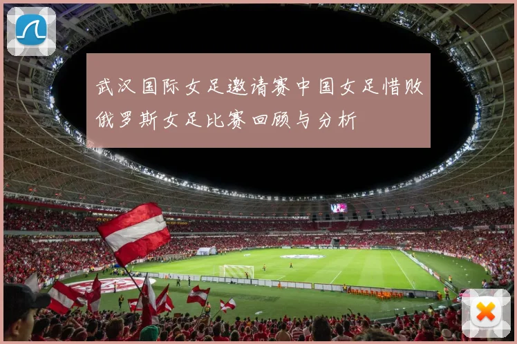 武汉国际女足邀请赛中国女足惜败俄罗斯女足比赛回顾与分析