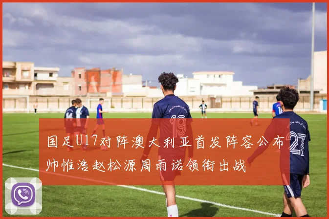 国足U17对阵澳大利亚首发阵容公布帅惟浩赵松源周雨诺领衔出战