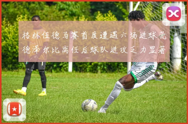 格林伍德马赛首度遭遇六场进球荒德泽尔比离任后球队进攻乏力显著