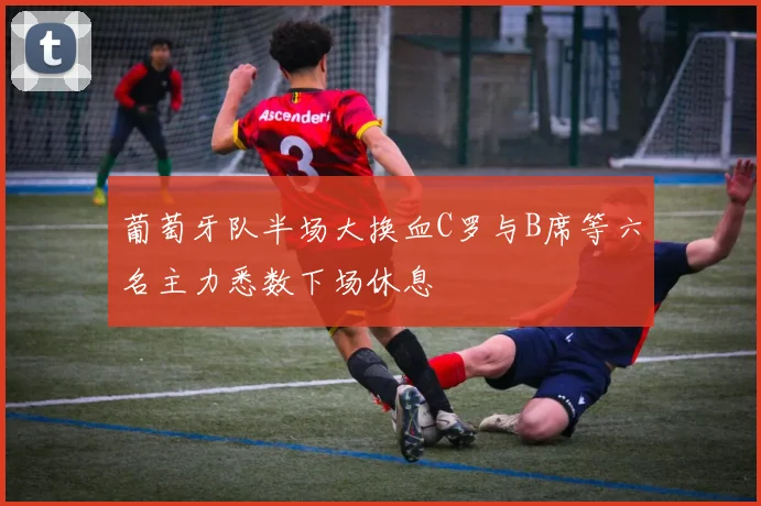 葡萄牙队半场大换血C罗与B席等六名主力悉数下场休息