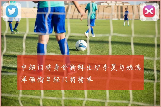 中超门将身价新鲜出炉李昊与姚浩洋领衔年轻门将榜单