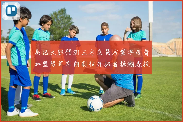 美记大胆预测三方交易方案字母哥加盟绿军布朗前往开拓者杨瀚森投奔雄鹿
