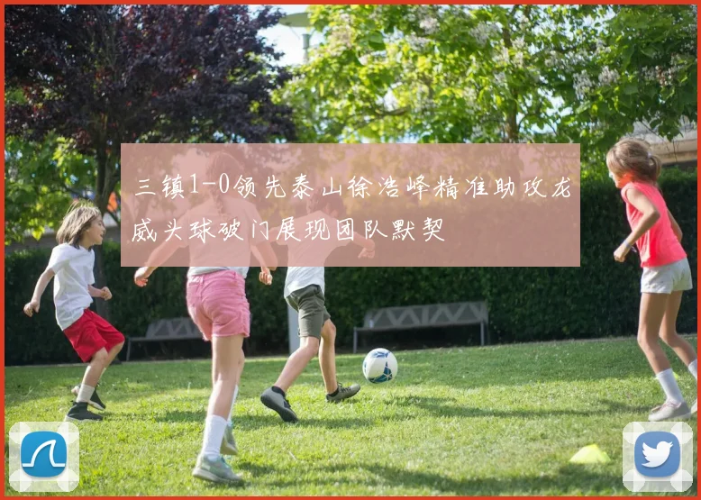 三镇1-0领先泰山徐浩峰精准助攻龙威头球破门展现团队默契