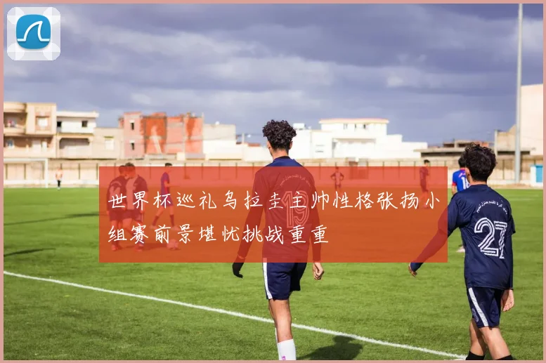 世界杯巡礼乌拉圭主帅性格张扬小组赛前景堪忧挑战重重