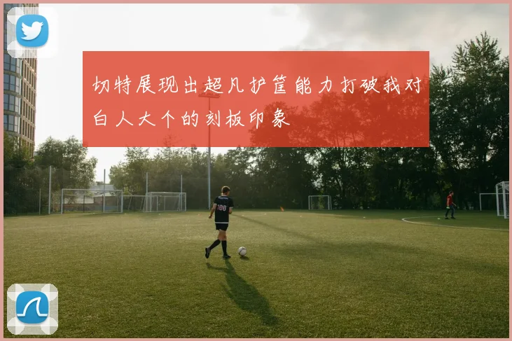 切特展现出超凡护筐能力打破我对白人大个的刻板印象