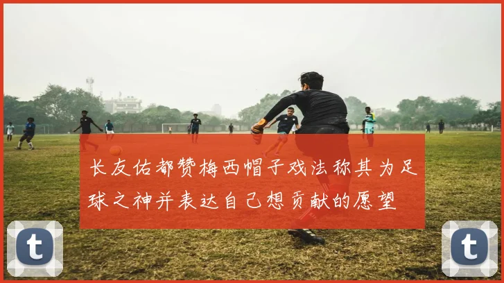 长友佑都赞梅西帽子戏法称其为足球之神并表达自己想贡献的愿望