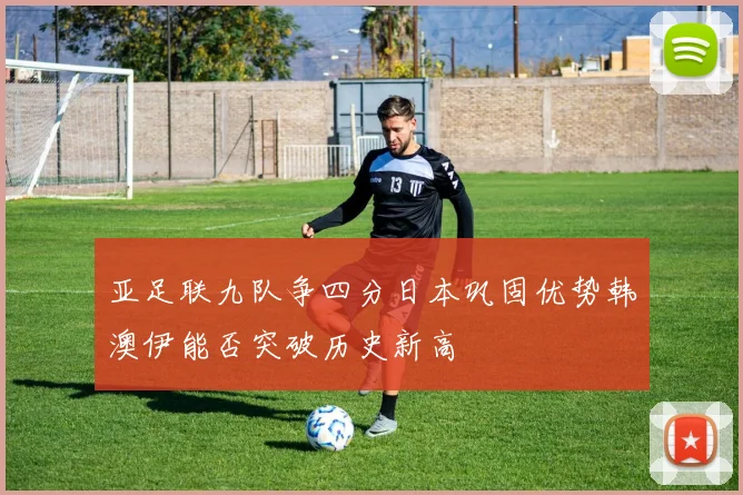 亚足联九队争四分日本巩固优势韩澳伊能否突破历史新高