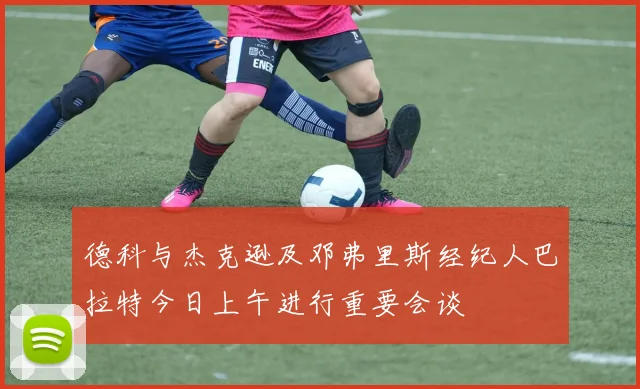 德科与杰克逊及邓弗里斯经纪人巴拉特今日上午进行重要会谈