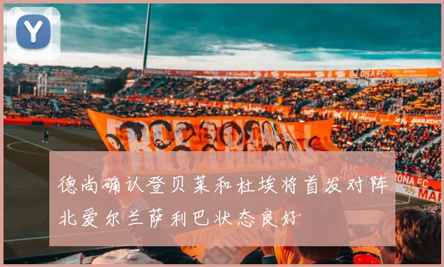 德尚确认登贝莱和杜埃将首发对阵北爱尔兰萨利巴状态良好