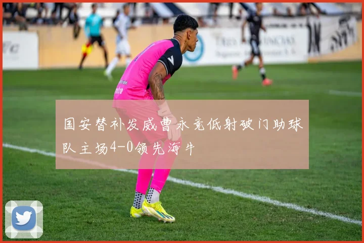 国安替补发威曹永竞低射破门助球队主场4-0领先海牛