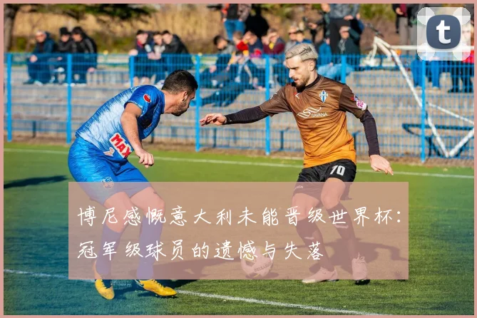博尼感慨意大利未能晋级世界杯：冠军级球员的遗憾与失落