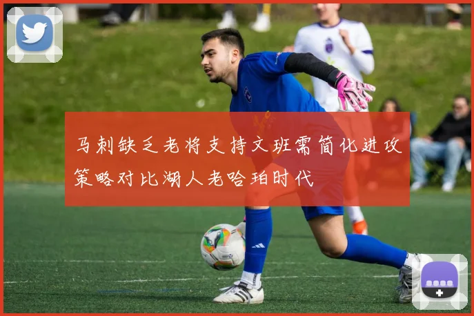 马刺缺乏老将支持文班需简化进攻策略对比湖人老哈珀时代