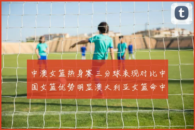 中澳女篮热身赛三分球表现对比中国女篮优势明显澳大利亚女篮命中率低下