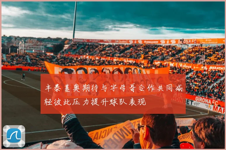 丰泰基奥期待与字母哥合作共同减轻彼此压力提升球队表现