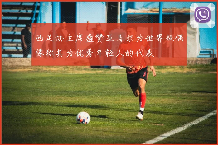 西足协主席盛赞亚马尔为世界级偶像称其为优秀年轻人的代表