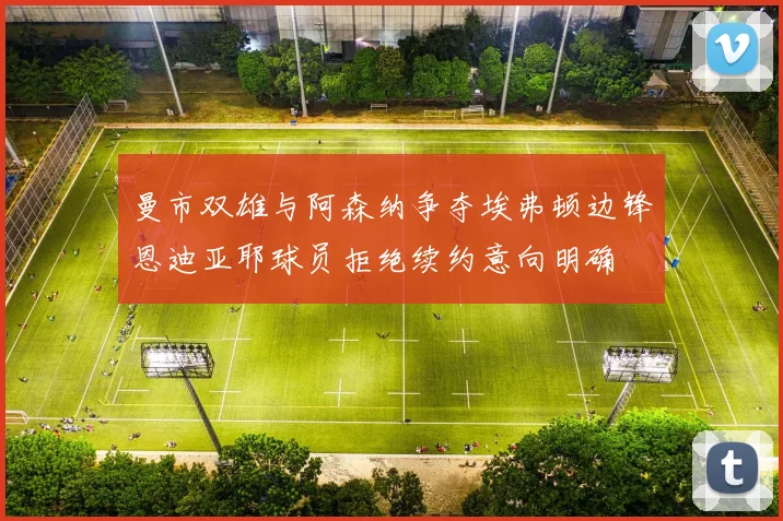曼市双雄与阿森纳争夺埃弗顿边锋恩迪亚耶球员拒绝续约意向明确