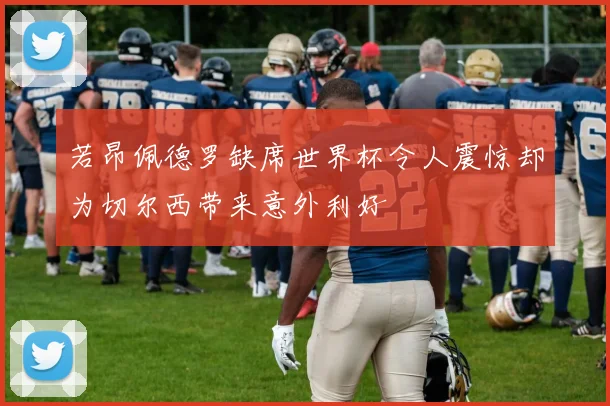 若昂佩德罗缺席世界杯令人震惊却为切尔西带来意外利好