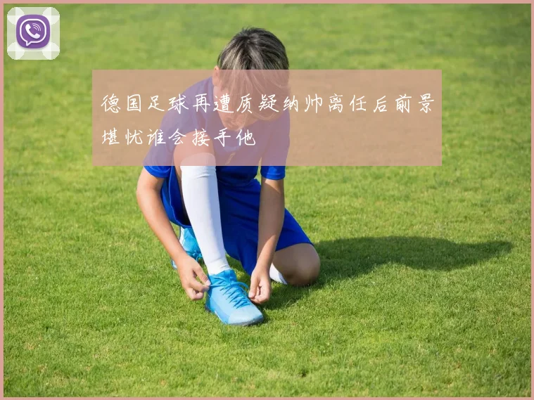 德国足球再遭质疑纳帅离任后前景堪忧谁会接手他