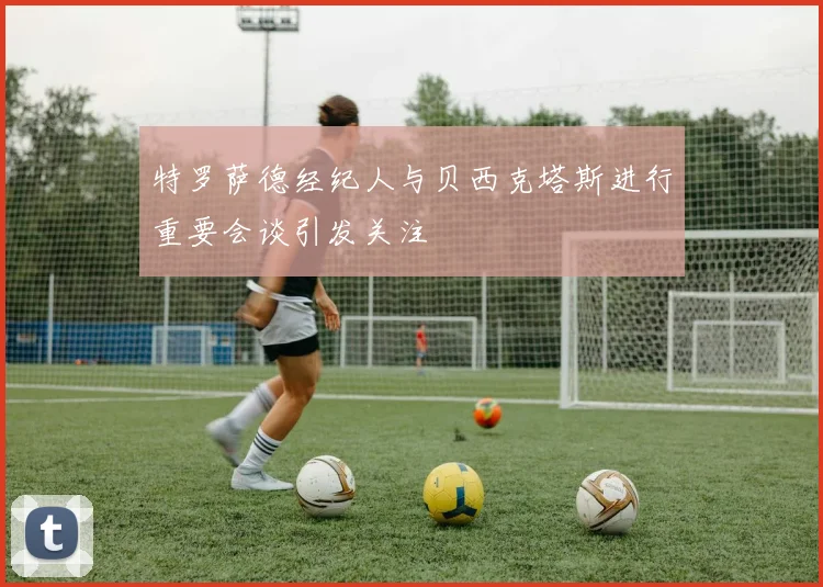 特罗萨德经纪人与贝西克塔斯进行重要会谈引发关注