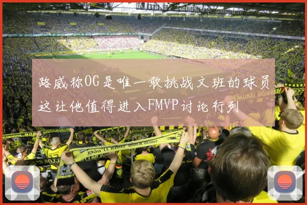 路威称OG是唯一敢挑战文班的球员这让他值得进入FMVP讨论行列