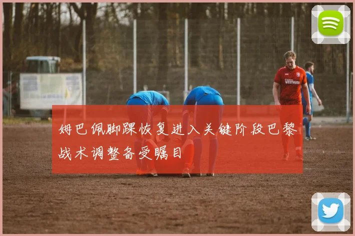 姆巴佩脚踝恢复进入关键阶段巴黎战术调整备受瞩目