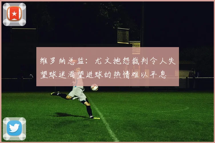 维罗纳总监：尤文抱怨裁判令人失望球迷渴望进球的热情难以平息