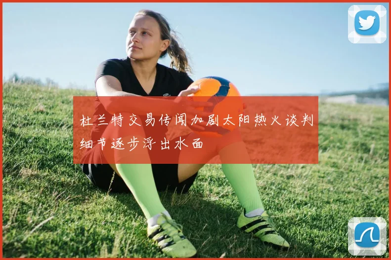 杜兰特交易传闻加剧太阳热火谈判细节逐步浮出水面