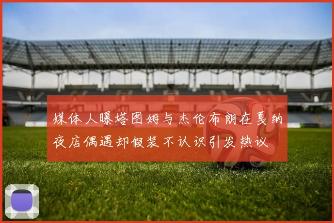 媒体人曝塔图姆与杰伦布朗在戛纳夜店偶遇却假装不认识引发热议