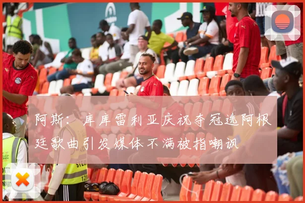 阿斯：库库雷利亚庆祝夺冠选阿根廷歌曲引发媒体不满被指嘲讽